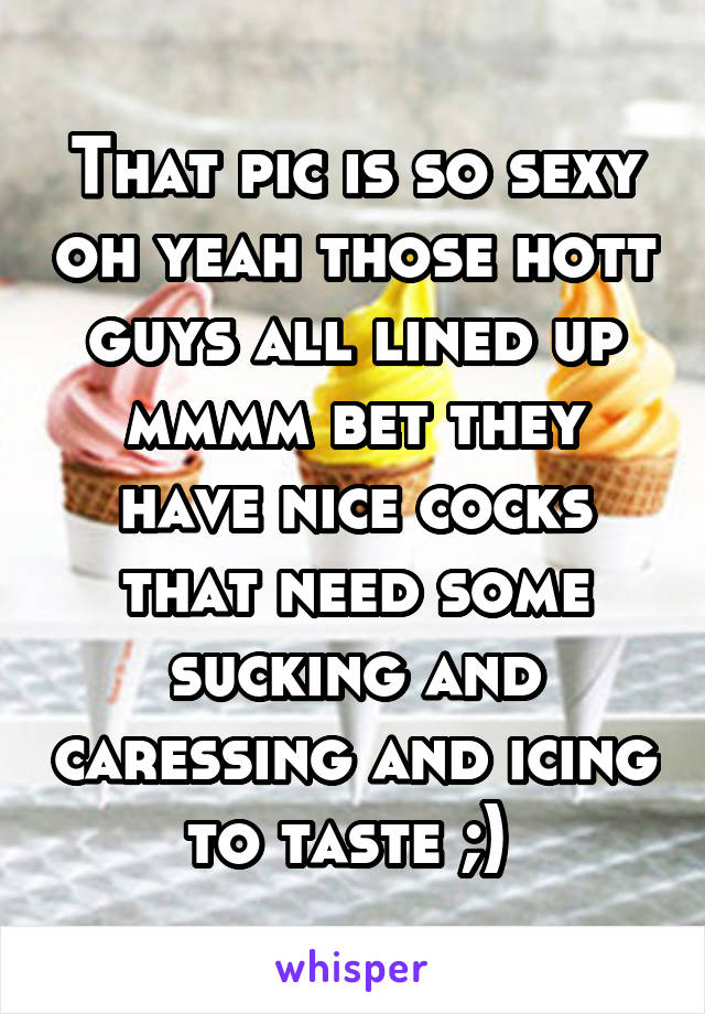 That pic is so sexy oh yeah those hott guys all lined up mmmm bet they have nice cocks that need some sucking and caressing and icing to taste ;) 