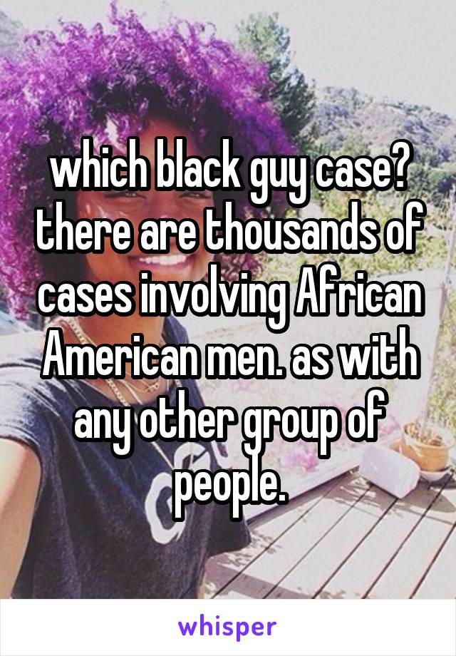 which black guy case? there are thousands of cases involving African American men. as with any other group of people.