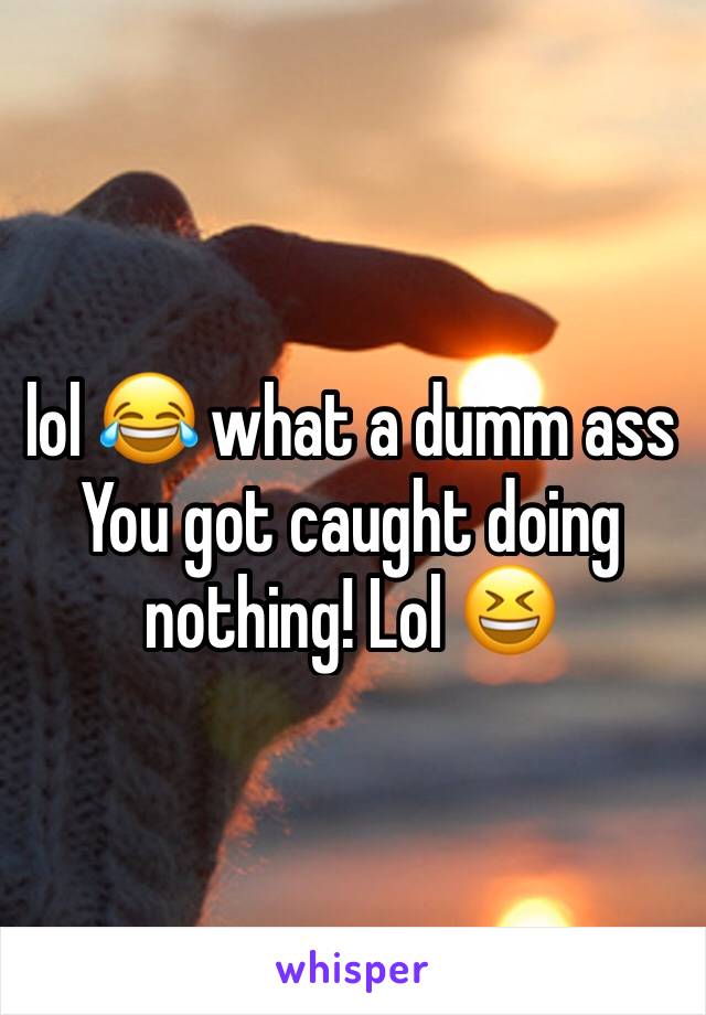 lol 😂 what a dumm ass
You got caught doing nothing! Lol 😆 