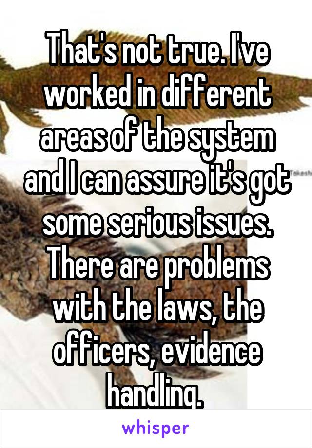 That's not true. I've worked in different areas of the system and I can assure it's got some serious issues. There are problems with the laws, the officers, evidence handling. 