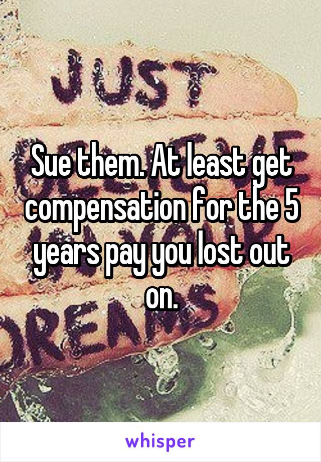 Sue them. At least get compensation for the 5 years pay you lost out on.