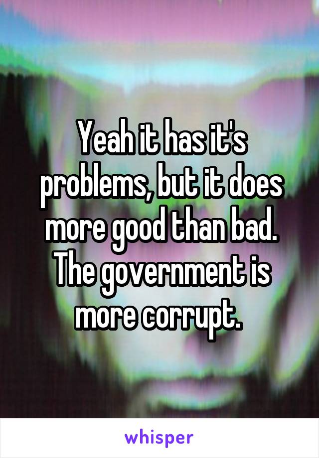 Yeah it has it's problems, but it does more good than bad. The government is more corrupt. 