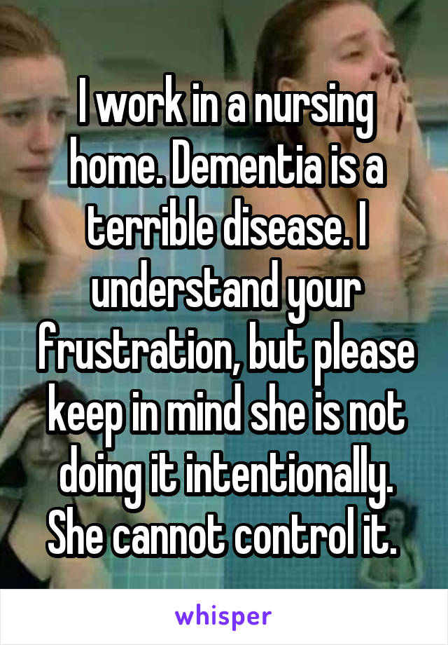 I work in a nursing home. Dementia is a terrible disease. I understand your frustration, but please keep in mind she is not doing it intentionally. She cannot control it. 