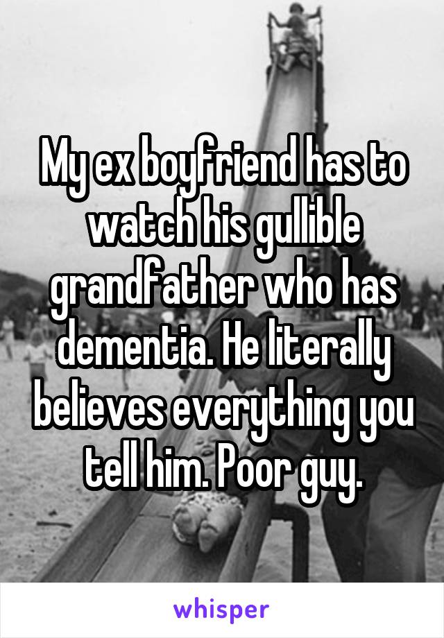 My ex boyfriend has to watch his gullible grandfather who has dementia. He literally believes everything you tell him. Poor guy.