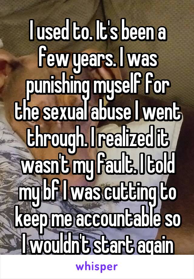 I used to. It's been a few years. I was punishing myself for the sexual abuse I went through. I realized it wasn't my fault. I told my bf I was cutting to keep me accountable so I wouldn't start again