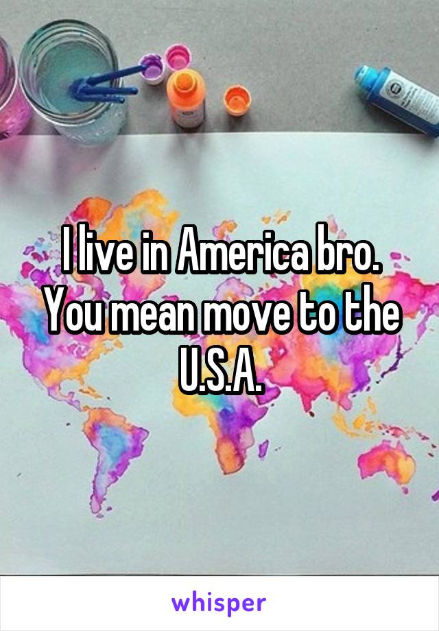 I live in America bro. You mean move to the U.S.A.