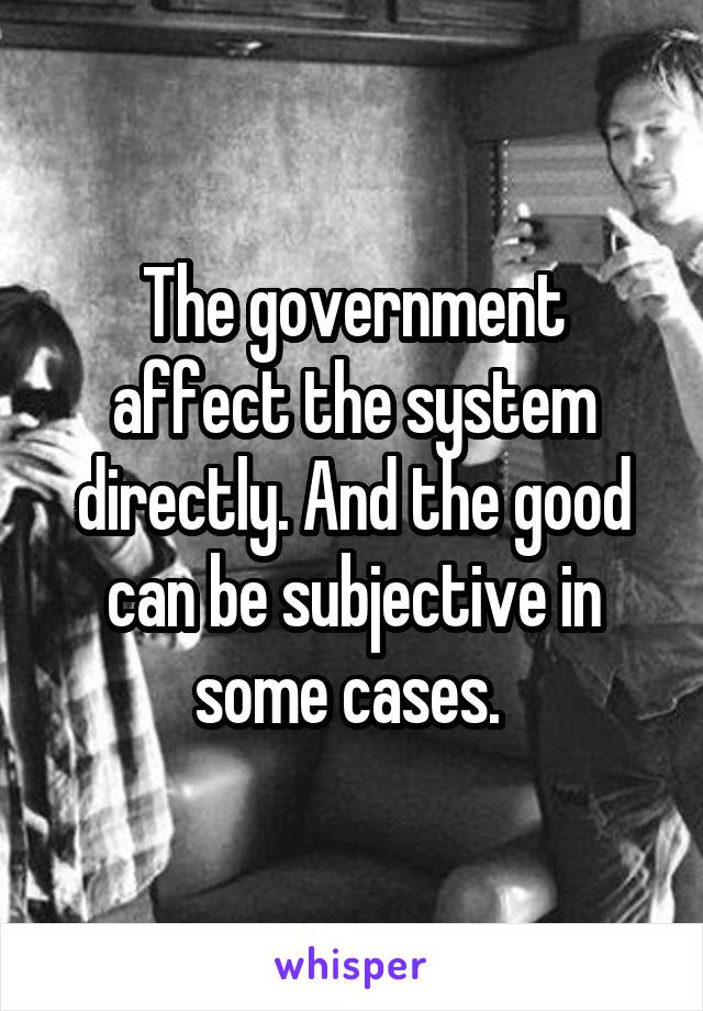 The government affect the system directly. And the good can be subjective in some cases. 