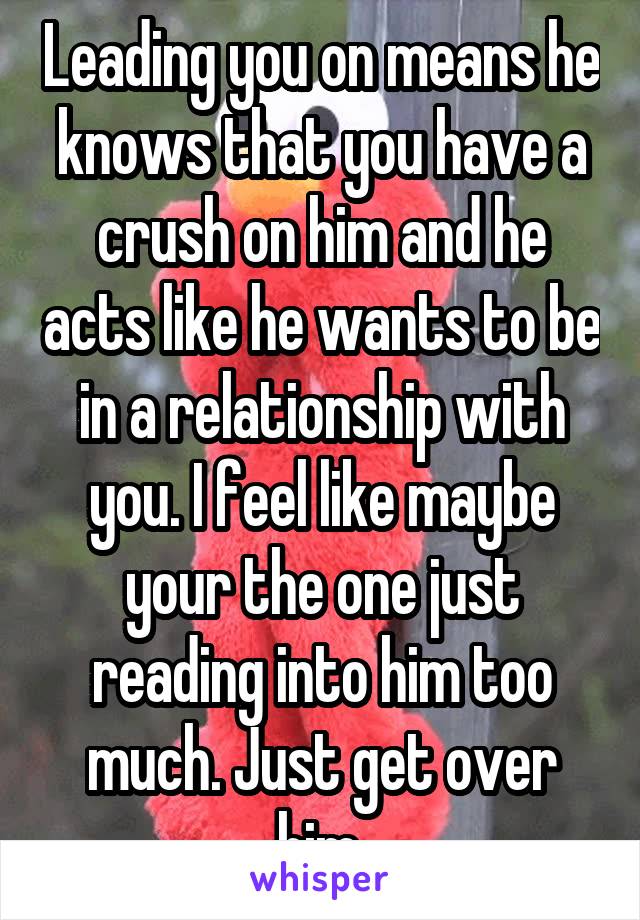 Leading you on means he knows that you have a crush on him and he acts like he wants to be in a relationship with you. I feel like maybe your the one just reading into him too much. Just get over him.