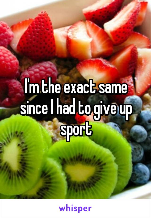 I'm the exact same since I had to give up sport