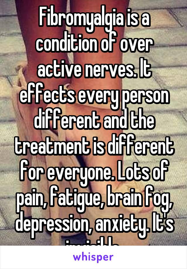 Fibromyalgia is a condition of over active nerves. It effects every person different and the treatment is different for everyone. Lots of pain, fatigue, brain fog, depression, anxiety. It's invisible 