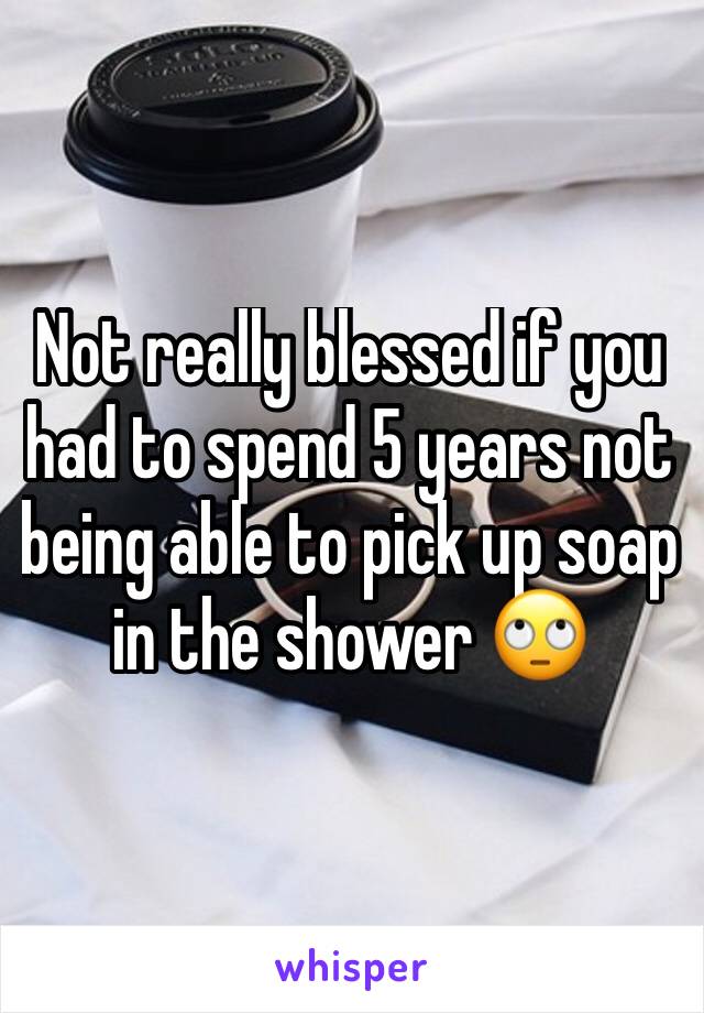 Not really blessed if you had to spend 5 years not being able to pick up soap in the shower 🙄