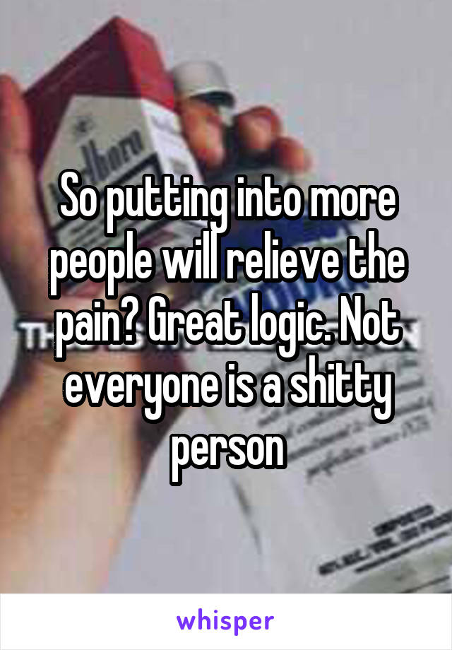 So putting into more people will relieve the pain? Great logic. Not everyone is a shitty person