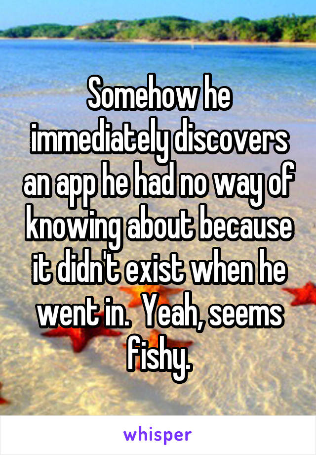 Somehow he immediately discovers an app he had no way of knowing about because it didn't exist when he went in.  Yeah, seems fishy.