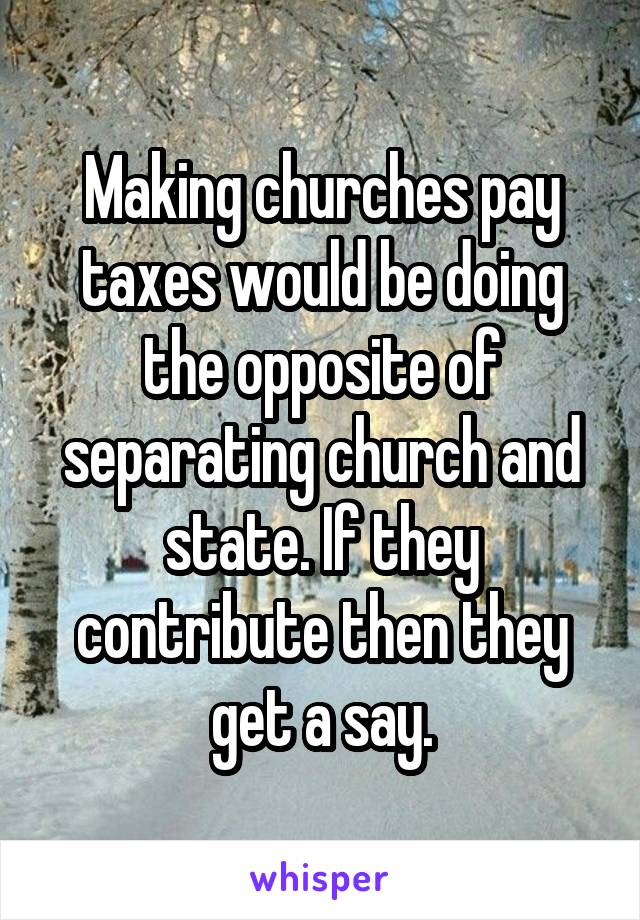 Making churches pay taxes would be doing the opposite of separating church and state. If they contribute then they get a say.