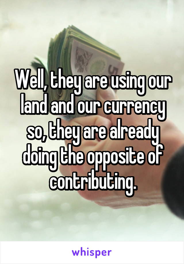 Well, they are using our land and our currency so, they are already doing the opposite of contributing.