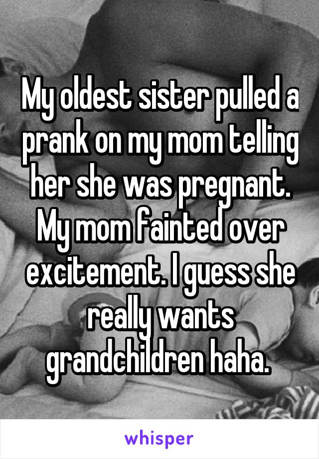 My oldest sister pulled a prank on my mom telling her she was pregnant. My mom fainted over excitement. I guess she really wants grandchildren haha. 