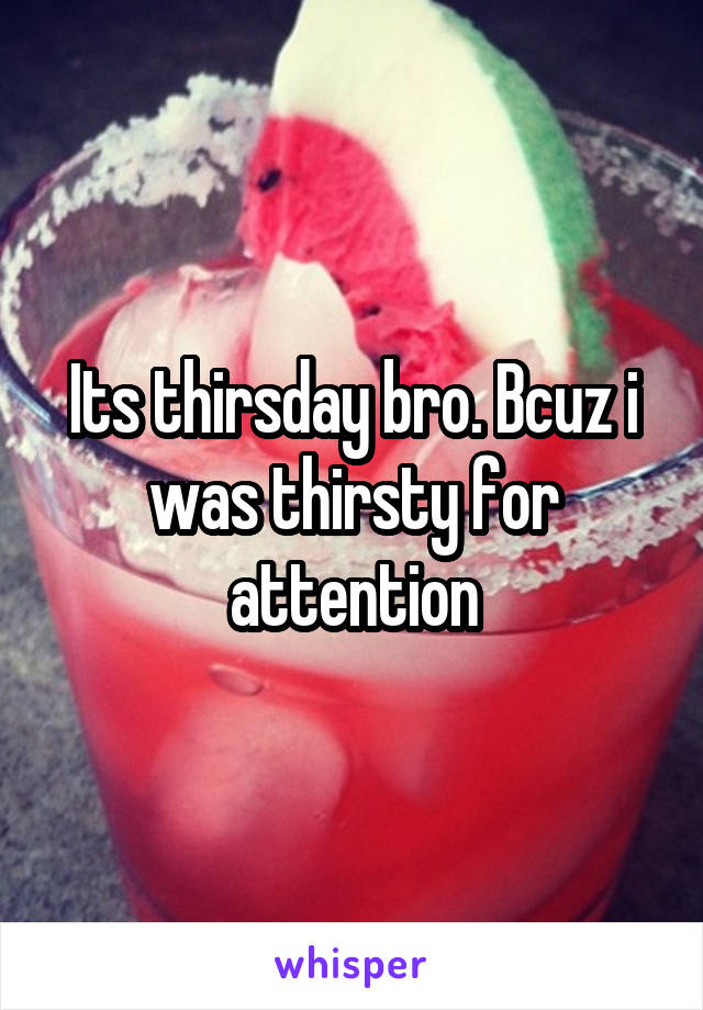 Its thirsday bro. Bcuz i was thirsty for attention