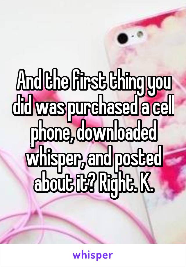 And the first thing you did was purchased a cell phone, downloaded whisper, and posted about it? Right. K.