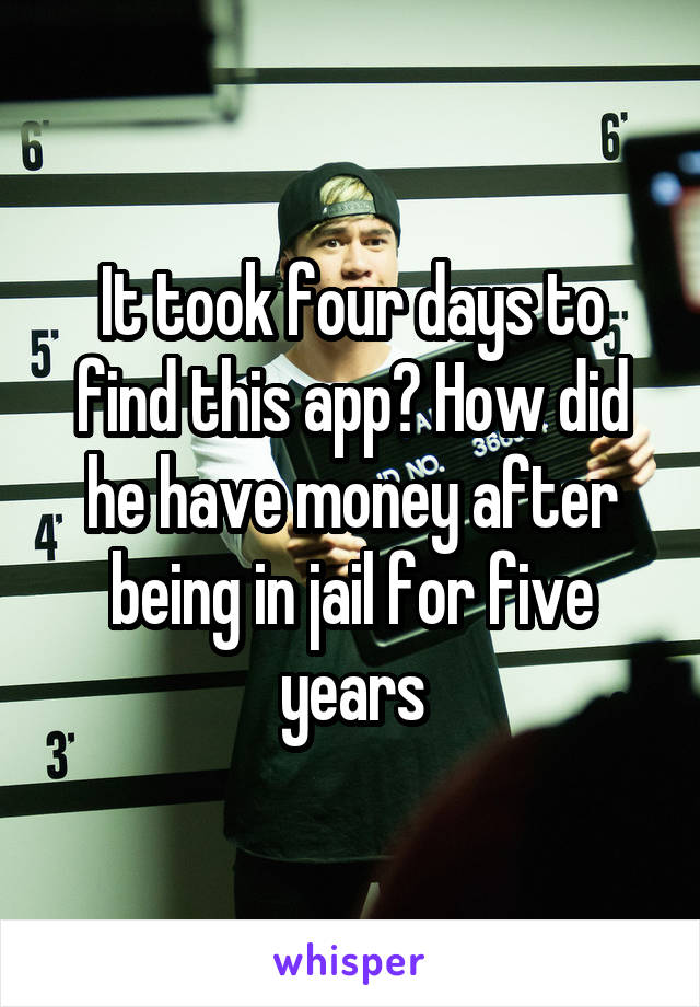 It took four days to find this app? How did he have money after being in jail for five years