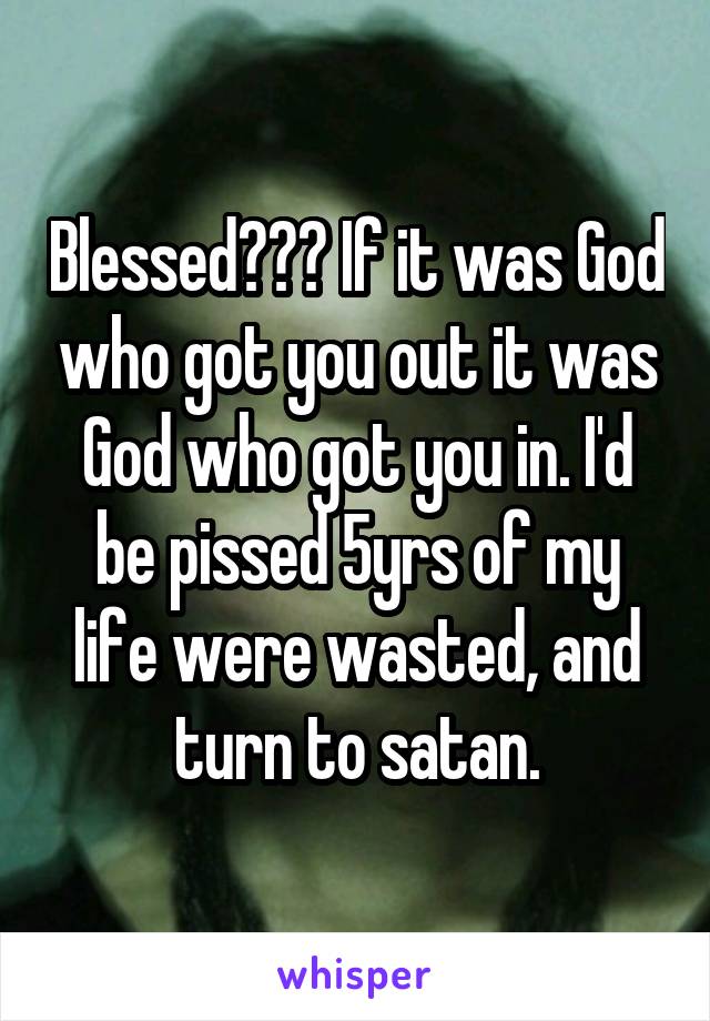 Blessed??? If it was God who got you out it was God who got you in. I'd be pissed 5yrs of my life were wasted, and turn to satan.