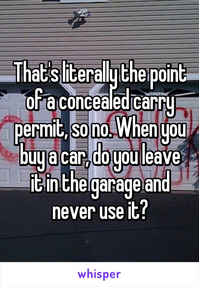 That's literally the point of a concealed carry permit, so no. When you buy a car, do you leave it in the garage and never use it?