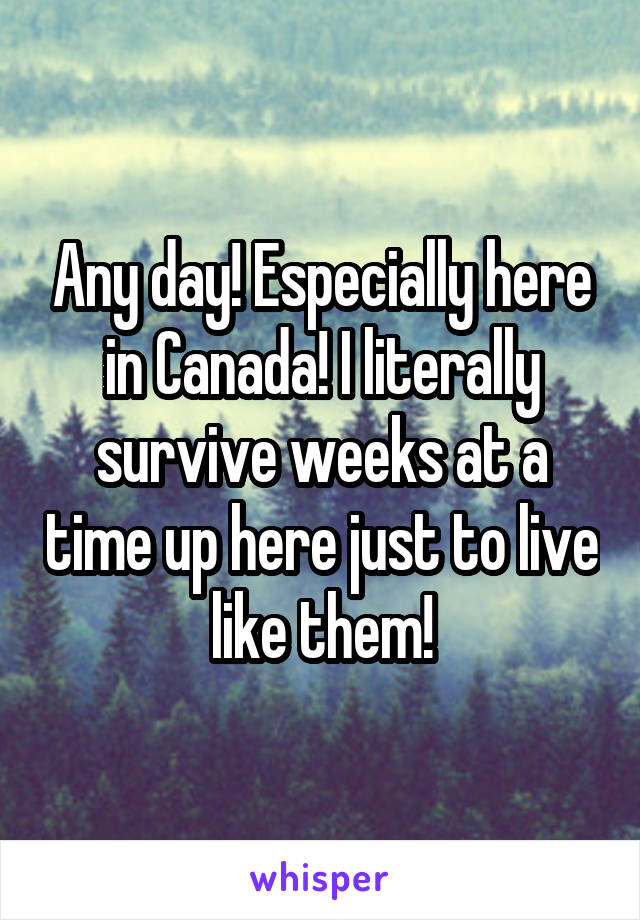 Any day! Especially here in Canada! I literally survive weeks at a time up here just to live like them!