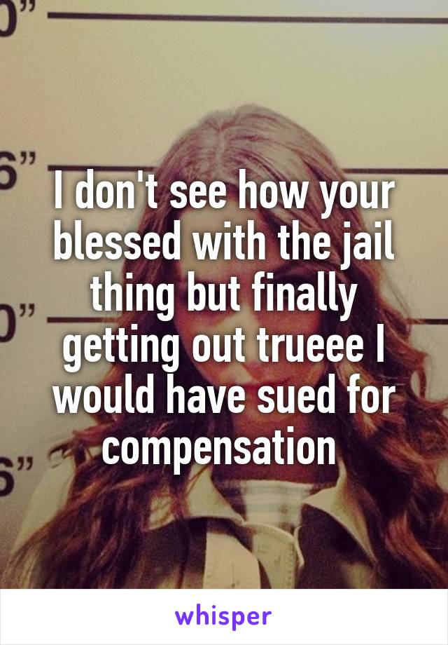 I don't see how your blessed with the jail thing but finally getting out trueee I would have sued for compensation 