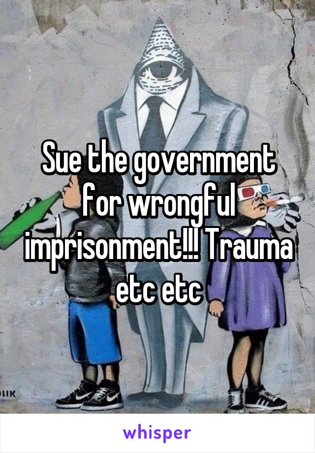 Sue the government for wrongful imprisonment!!! Trauma etc etc