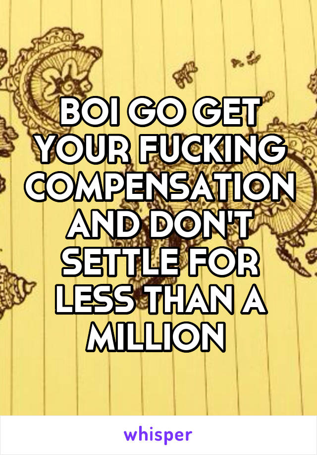 BOI GO GET YOUR FUCKING COMPENSATION AND DON'T SETTLE FOR LESS THAN A MILLION 