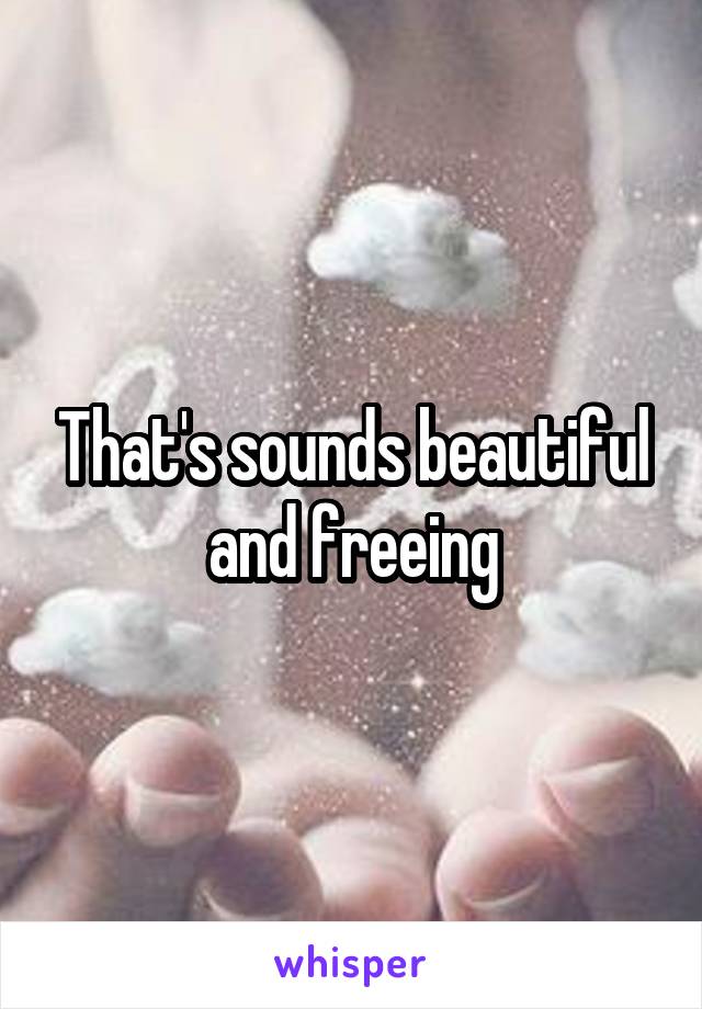 That's sounds beautiful and freeing