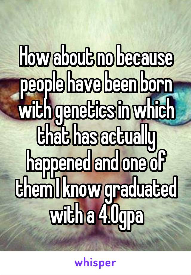 How about no because people have been born with genetics in which that has actually happened and one of them I know graduated with a 4.0gpa