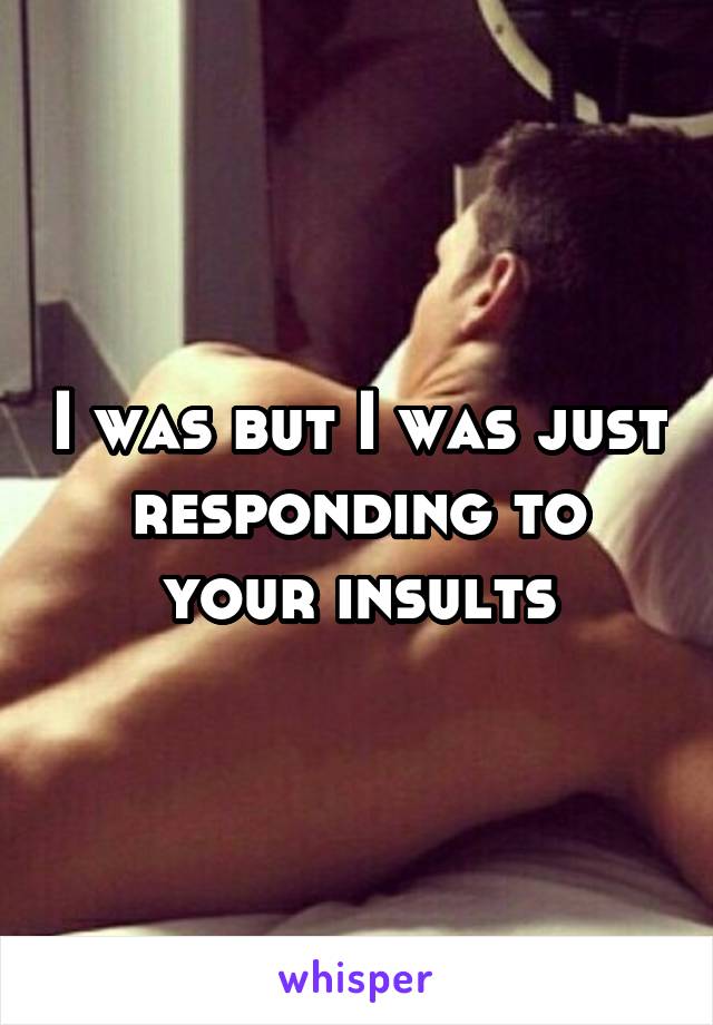 I was but I was just responding to your insults