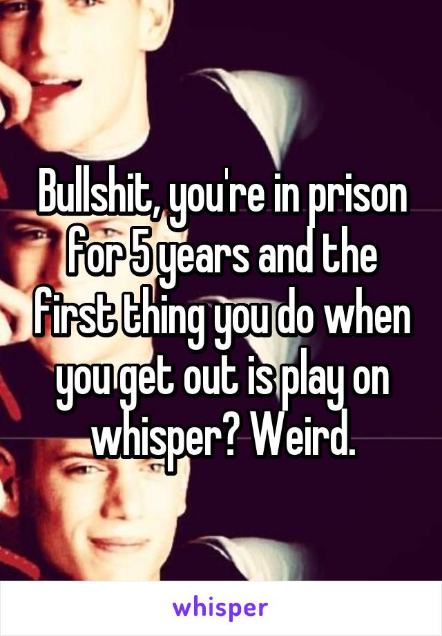 Bullshit, you're in prison for 5 years and the first thing you do when you get out is play on whisper? Weird.