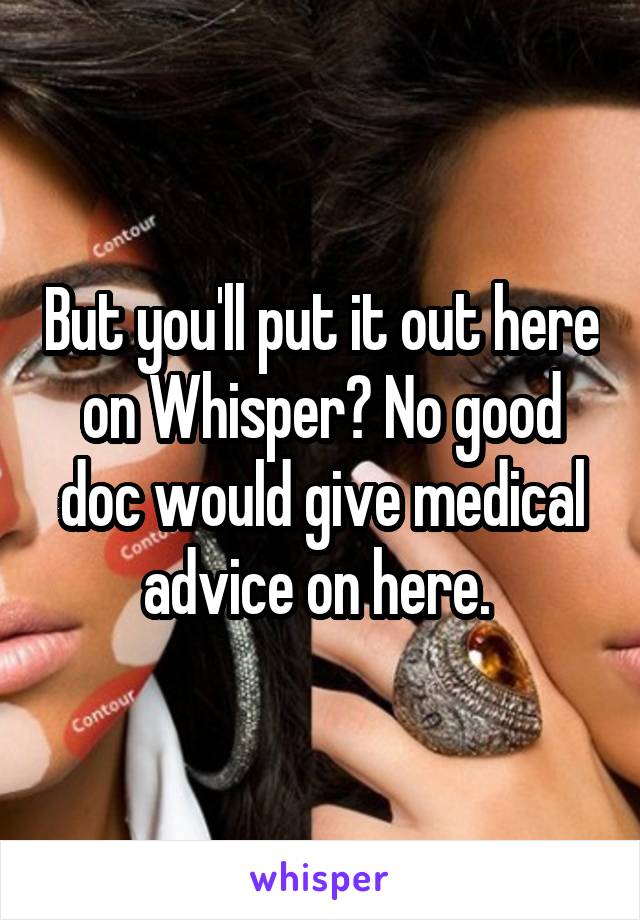 But you'll put it out here on Whisper? No good doc would give medical advice on here. 