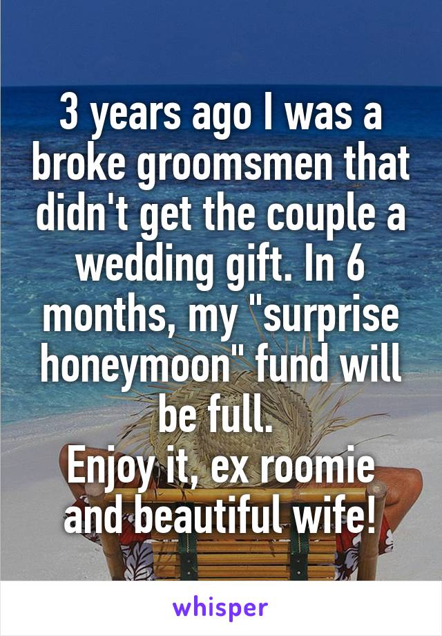 3 years ago I was a broke groomsmen that didn't get the couple a wedding gift. In 6 months, my "surprise honeymoon" fund will be full. 
Enjoy it, ex roomie and beautiful wife!