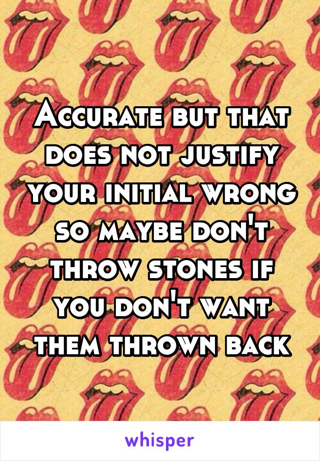 Accurate but that does not justify your initial wrong so maybe don't throw stones if you don't want them thrown back