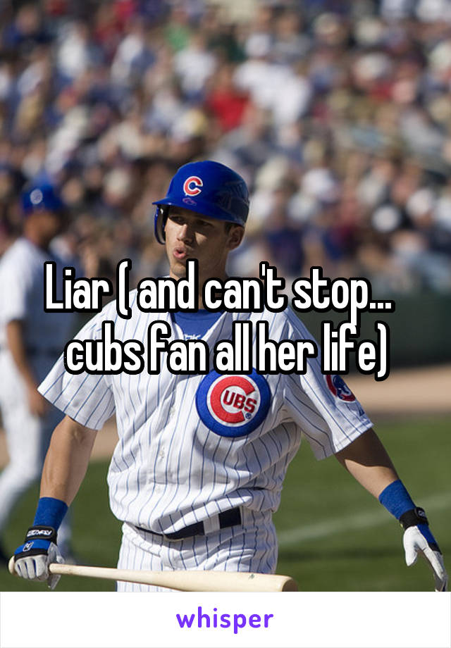Liar ( and can't stop...   cubs fan all her life)