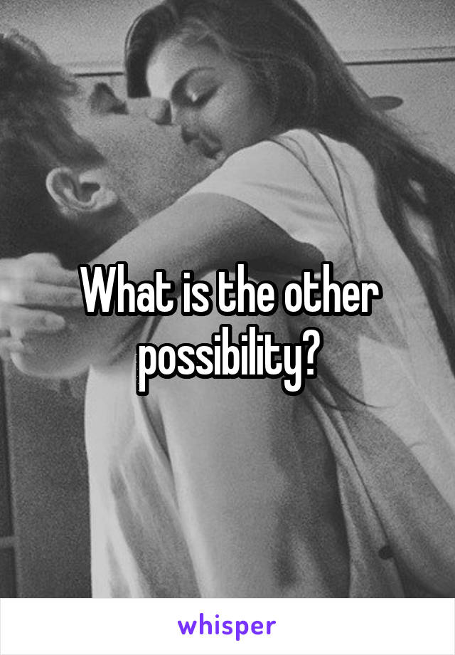 What is the other possibility?