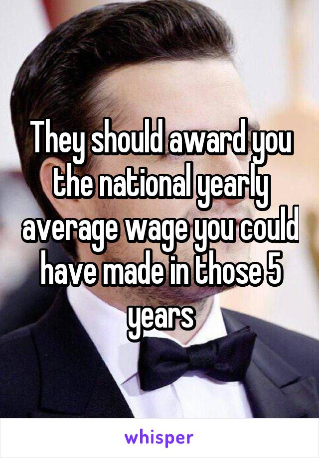 They should award you the national yearly average wage you could have made in those 5 years