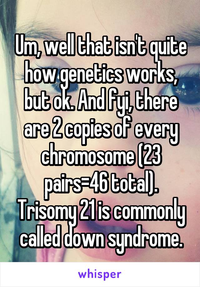 Um, well that isn't quite how genetics works, but ok. And fyi, there are 2 copies of every chromosome (23 pairs=46 total). Trisomy 21 is commonly called down syndrome.