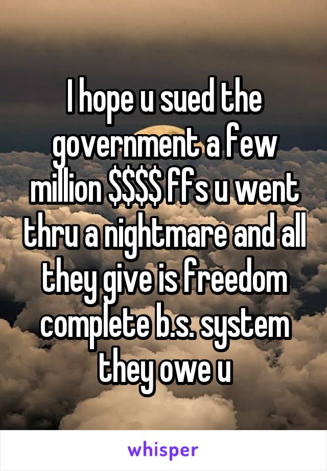 I hope u sued the government a few million $$$$ ffs u went thru a nightmare and all they give is freedom complete b.s. system they owe u