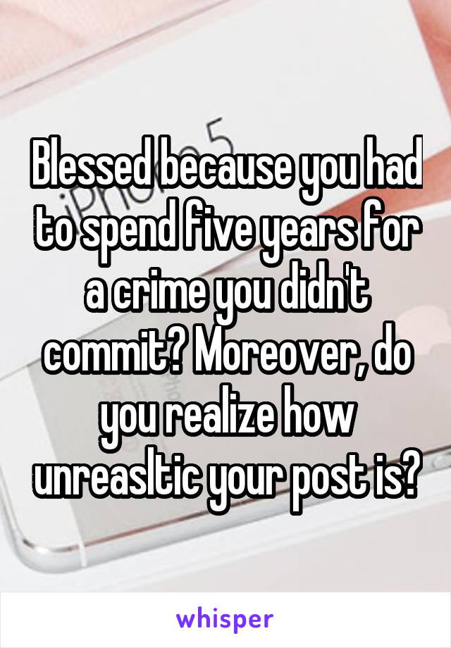 Blessed because you had to spend five years for a crime you didn't commit? Moreover, do you realize how unreasltic your post is?