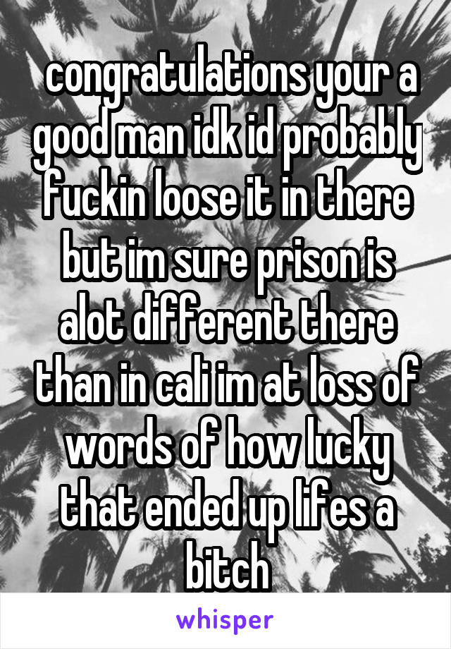  congratulations your a good man idk id probably fuckin loose it in there but im sure prison is alot different there than in cali im at loss of words of how lucky that ended up lifes a bitch