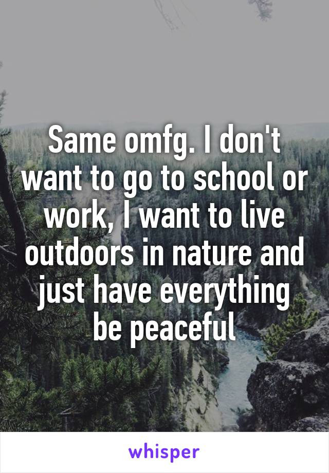 Same omfg. I don't want to go to school or work, I want to live outdoors in nature and just have everything be peaceful