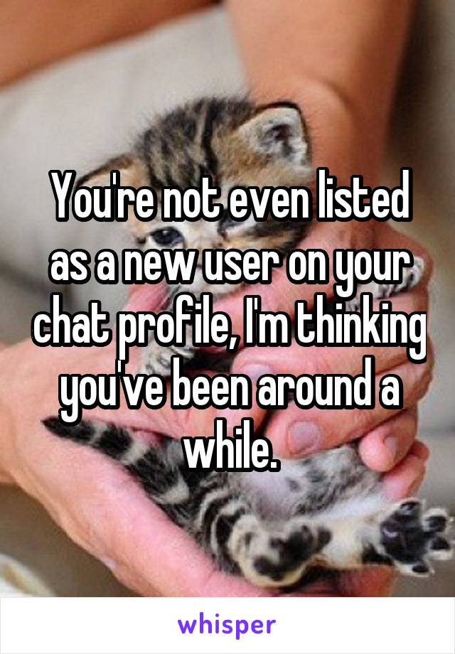 You're not even listed as a new user on your chat profile, I'm thinking you've been around a while.