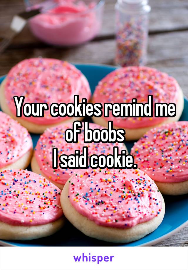 Your cookies remind me of boobs
I said cookie.