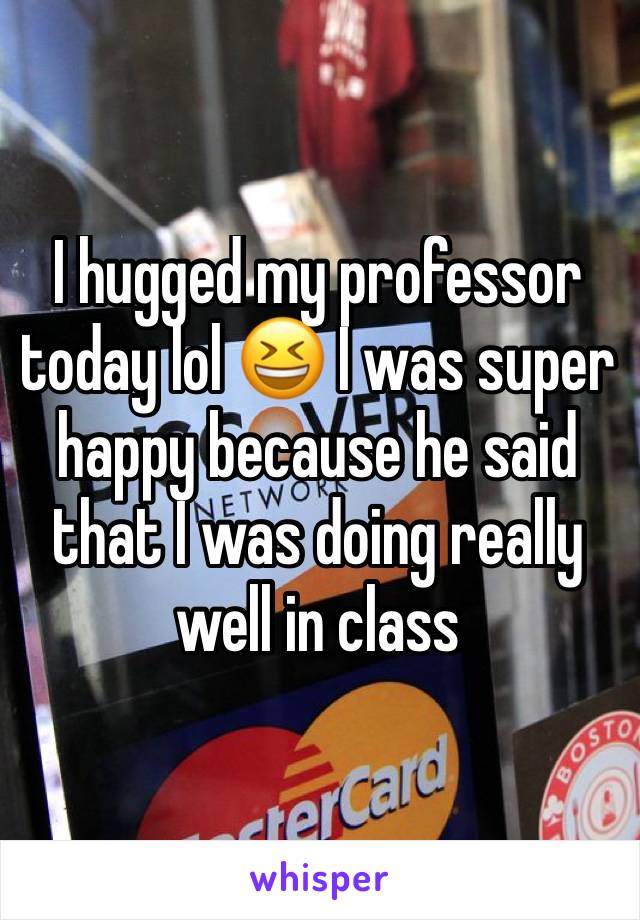 I hugged my professor today lol 😆 I was super happy because he said that I was doing really well in class