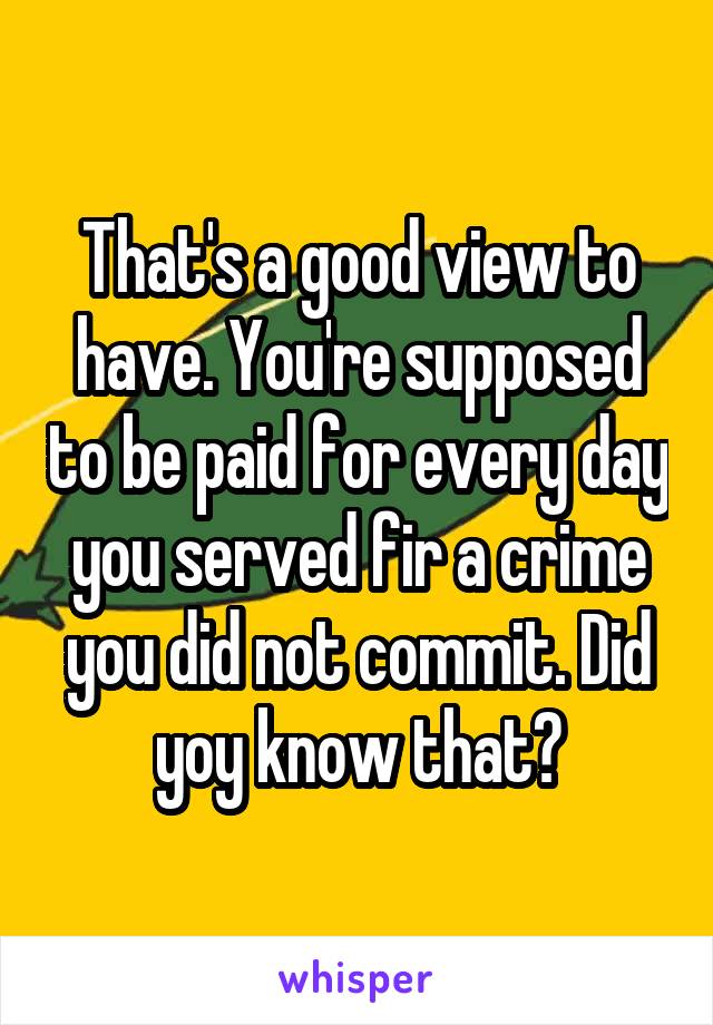 That's a good view to have. You're supposed to be paid for every day you served fir a crime you did not commit. Did yoy know that?