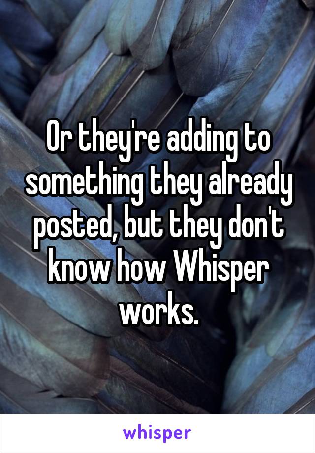 Or they're adding to something they already posted, but they don't know how Whisper works.