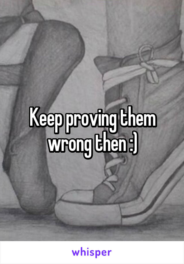 Keep proving them wrong then :)